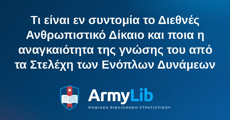 Τι είναι εν συντομία το Διεθνές Ανθρωπιστικό Δίκαιο και ποια η αναγκαιότητα της γνώσης του από τα Στελέχη των Ενόπλων Δυνάμεων